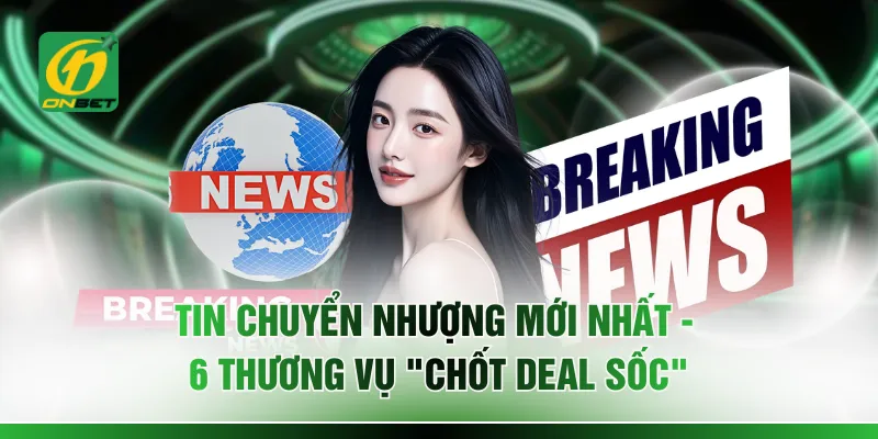Tin Chuyển Nhượng Mới Nhất - 6 Thương Vụ "Chốt Deal Sốc"