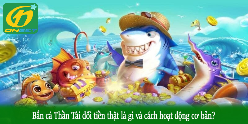 Bắn cá Thần Tài đổi tiền thật là gì và cách hoạt động cơ bản?